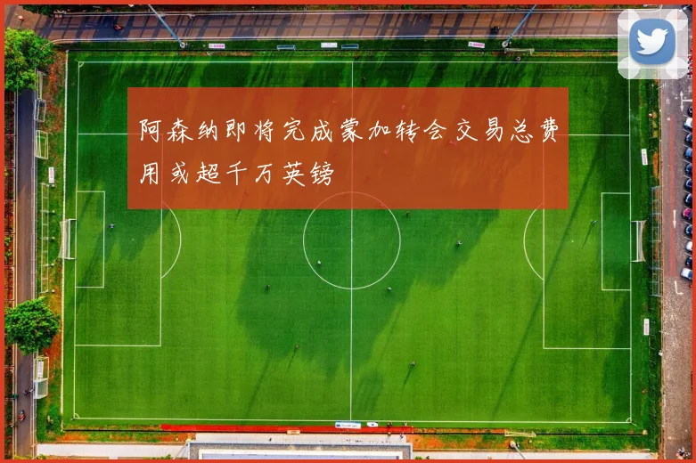 阿森纳即将完成蒙加转会交易总费用或超千万英镑
