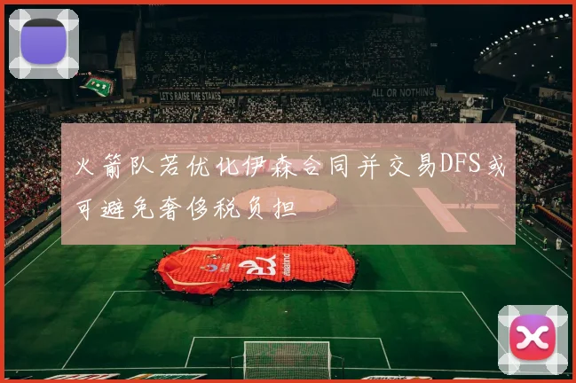 火箭队若优化伊森合同并交易DFS或可避免奢侈税负担