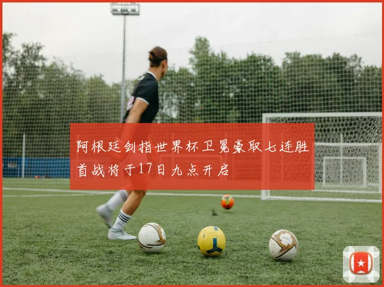 阿根廷剑指世界杯卫冕豪取七连胜首战将于17日九点开启