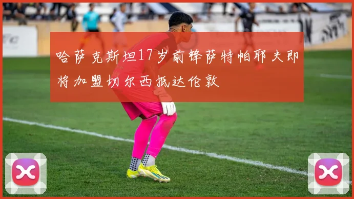 哈萨克斯坦17岁前锋萨特帕耶夫即将加盟切尔西抵达伦敦