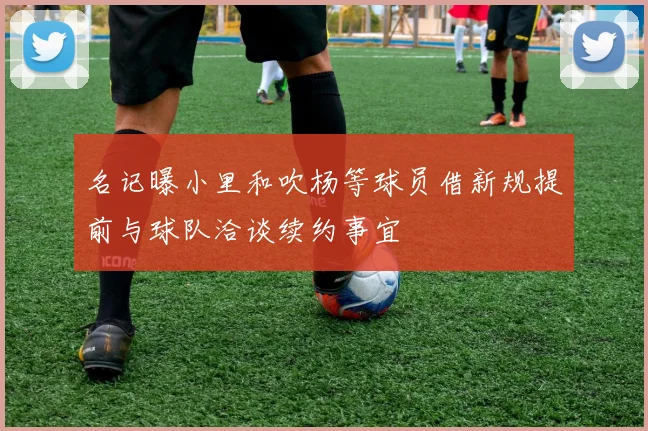 名记曝小里和吹杨等球员借新规提前与球队洽谈续约事宜