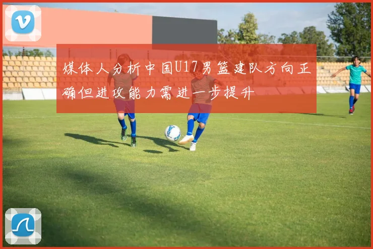媒体人分析中国U17男篮建队方向正确但进攻能力需进一步提升