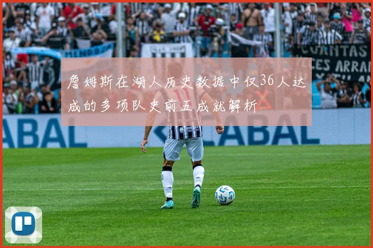 詹姆斯在湖人历史数据中仅36人达成的多项队史前五成就解析