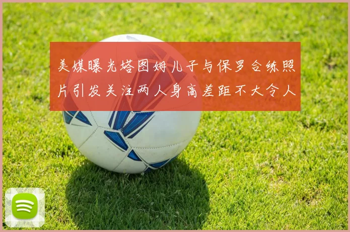 美媒曝光塔图姆儿子与保罗合练照片引发关注两人身高差距不大令人惊讶