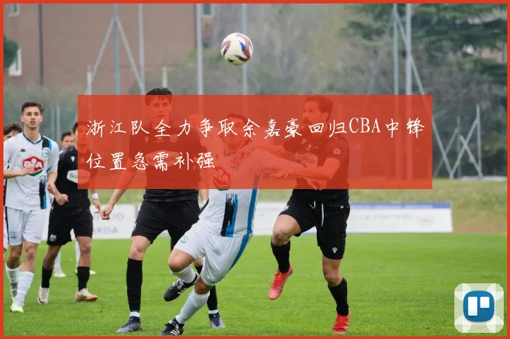 浙江队全力争取余嘉豪回归CBA中锋位置急需补强