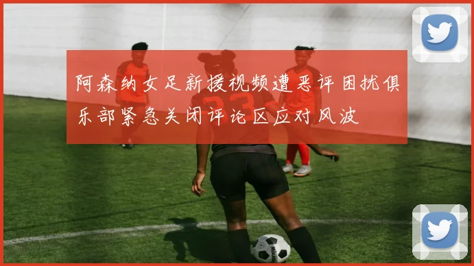 阿森纳女足新援视频遭恶评困扰俱乐部紧急关闭评论区应对风波