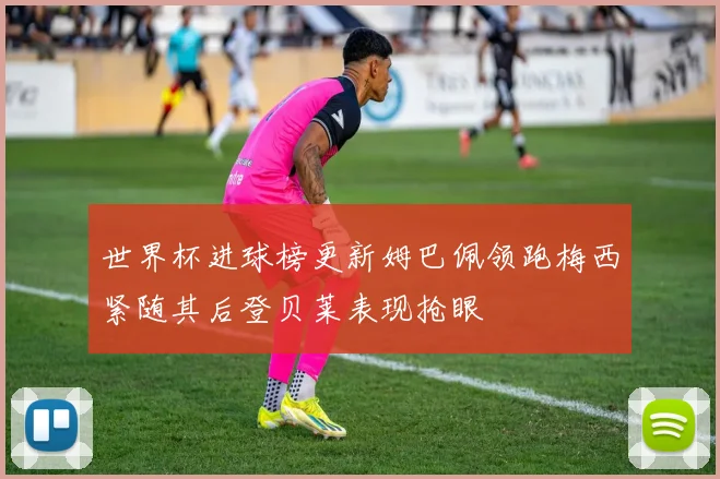 世界杯进球榜更新姆巴佩领跑梅西紧随其后登贝莱表现抢眼