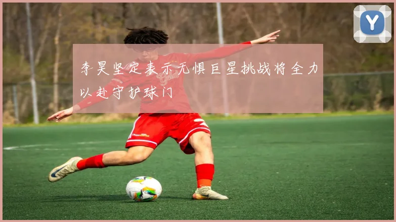 李昊坚定表示无惧巨星挑战将全力以赴守护球门
